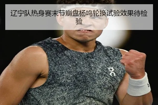 辽宁队热身赛末节崩盘杨鸣轮换试验效果待检验